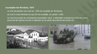 Inundaţiile din România, 1970
• au fost devastate mai mult de 1.500 de localități din România;
• au fost în total afectate de ape 83 de localități, iar parțial 1.528;
• au fost provocate de revărsarea principalelor râuri, a afluenţilor acestora şi a Dunării, lucru
provocat de topirea bruscă a zăpezilor şi de ploile abundente ale acelui an.
 