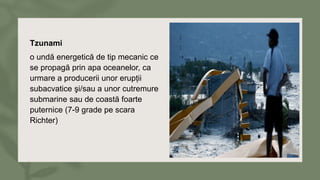 Tzunami
o undă energetică de tip mecanic ce
se propagă prin apa oceanelor, ca
urmare a producerii unor erupții
subacvatice şi/sau a unor cutremure
submarine sau de coastă foarte
puternice (7-9 grade pe scara
Richter)
 