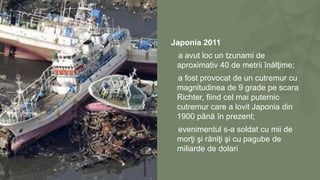 Japonia 2011
a avut loc un tzunami de
aproximativ 40 de metrii înălţime;
a fost provocat de un cutremur cu
magnitudinea de 9 grade pe scara
Richter, fiind cel mai puternic
cutremur care a lovit Japonia din
1900 până în prezent;
evenimentul s-a soldat cu mii de
morţi şi răniţi şi cu pagube de
miliarde de dolari
 
