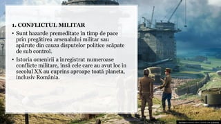 1. CONFLICTUL MILITAR
• Sunt hazarde premeditate în timp de pace
prin pregătirea arsenalului militar sau
apărute din cauza disputelor politice scăpate
de sub control.
• Istoria omenirii a înregistrat numeroase
conflicte militare, însă cele care au avut loc în
secolul XX au cuprins aproape toată planeta,
inclusiv România.
This Photo by Unknown author is licensed under CC BY-SA-NC.
 