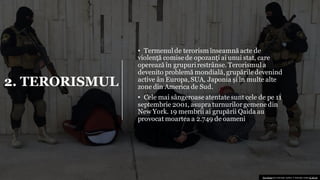 2. TERORISMUL
• Termenul de terorism înseamnă acte de
violență comisede opozanți ai unui stat, care
operează în grupurirestrânse. Terorismul a
devenito problemă mondială,grupăriledevenind
active ân Europa,SUA, Japonia și în multe alte
zone din America de Sud.
• Cele mai sângeroase atentate sunt cele de pe 11
septembrie 2001, asupra turnurilor gemene din
New York. 19 membrii ai grupării Qaida au
provocat moartea a 2.749 de oameni
This Photo by Unknown author is licensed under CC BY-SA.
 