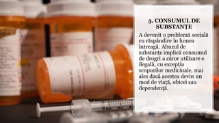5. CONSUMUL DE
SUBSTANȚE
A devenit o problemă socială
cu răspândire în lumea
întreagă. Abuzul de
substanțe implică consumul
de drogri a căror utilizare e
ilegală, cu excepția
scopurilor medicinale, mai
ales dacă acestea devin un
mod de viață, obicei sau
dependență.
 