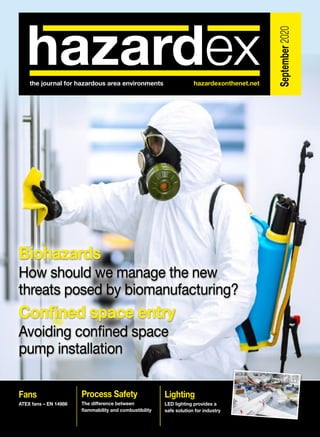 September2020
the journal for hazardous area environments	 hazardexonthenet.net
Fans
ATEX fans – EN 14986
Process Safety
The difference between
flammability and combustibility
Lighting
LED lighting provides a
safe solution for industry
Biohazards
How should we manage the new
threats posed by biomanufacturing?
Confined space entry
Avoiding confined space
pump installation
Biohazards
How should we manage the new
threats posed by biomanufacturing?
Confined space entry
Avoiding confined space
pump installation
 