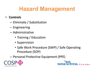 Hazard Management
• Controls
– Eliminate / Substitution
– Engineering
– Administrative
• Training / Education
• Supervision
• Safe Work Procedure (SWP) / Safe Operating
Procedure (SOP)
– Personal Protective Equipment (PPE)
 