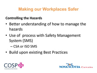Making our Workplaces Safer
Controlling the Hazards
• Better understanding of how to manage the
hazards
• Use of process with Safety Management
System (SMS)
– CSA or ISO SMS
• Build upon existing Best Practices
 
