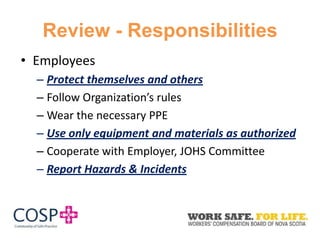 Review - Responsibilities
• Employees
– Protect themselves and others
– Follow Organization’s rules
– Wear the necessary PPE
– Use only equipment and materials as authorized
– Cooperate with Employer, JOHS Committee
– Report Hazards & Incidents
 