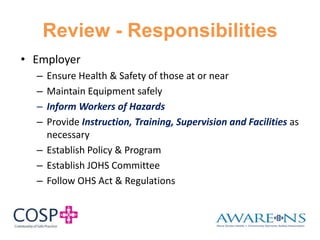 Review - Responsibilities
• Employer
– Ensure Health & Safety of those at or near
– Maintain Equipment safely
– Inform Workers of Hazards
– Provide Instruction, Training, Supervision and Facilities as
necessary
– Establish Policy & Program
– Establish JOHS Committee
– Follow OHS Act & Regulations
 