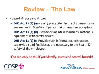 Review – The Law
• Hazard Assessment Law
– OHS Act 13 (1) (a) – every precaution in the circumstance to
ensure health & safety of persons at or near the workplace
– OHS Act 13 (1) (b) Provide or maintain machines, materials,
equipment with safety devices
– OHS Act 13 (1) (c) Provide such information, instruction,
supervision and facilities as are necessary to the health &
safety of the employees
You can only do this if you identify, assess and control hazards!
 