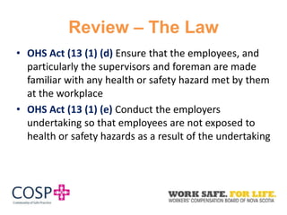Review – The Law
• OHS Act (13 (1) (d) Ensure that the employees, and
particularly the supervisors and foreman are made
familiar with any health or safety hazard met by them
at the workplace
• OHS Act (13 (1) (e) Conduct the employers
undertaking so that employees are not exposed to
health or safety hazards as a result of the undertaking
 
