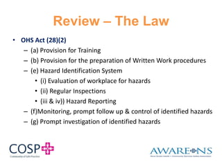 Review – The Law
• OHS Act (28)(2)
– (a) Provision for Training
– (b) Provision for the preparation of Written Work procedures
– (e) Hazard Identification System
• (i) Evaluation of workplace for hazards
• (ii) Regular Inspections
• (iii & iv)) Hazard Reporting
– (f)Monitoring, prompt follow up & control of identified hazards
– (g) Prompt investigation of identified hazards
 