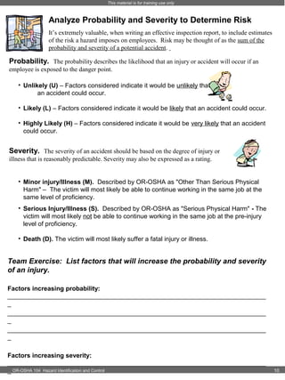 This material is for training use only

Analyze Probability and Severity to Determine Risk
It’s extremely valuable, when writing an effective inspection report, to include estimates
of the risk a hazard imposes on employees. Risk may be thought of as the sum of the
probability and severity of a potential accident.

Probability. The probability describes the likelihood that an injury or accident will occur if an
employee is exposed to the danger point.
• Unlikely (U) – Factors considered indicate it would be unlikely that
an accident could occur.
• Likely (L) – Factors considered indicate it would be likely that an accident could occur.
• Highly Likely (H) – Factors considered indicate it would be very likely that an accident
could occur.

Severity. The severity of an accident should be based on the degree of injury or
illness that is reasonably predictable. Severity may also be expressed as a rating.
• Minor injury/Illness (M). Described by OR-OSHA as "Other Than Serious Physical
Harm" – The victim will most likely be able to continue working in the same job at the
same level of proficiency.
• Serious Injury/Illness (S). Described by OR-OSHA as "Serious Physical Harm" - The
victim will most likely not be able to continue working in the same job at the pre-injury
level of proficiency.
• Death (D). The victim will most likely suffer a fatal injury or illness.

Team Exercise: List factors that will increase the probability and severity
of an injury.
Factors increasing probability:
_________________________________________________________________________
_
_________________________________________________________________________
_
_________________________________________________________________________
_
Factors increasing severity:
_________________________________________________________________________
_ OR-OSHA 104 Hazard Identification and Control

10

 