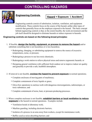 This material is for training use only

CONTROLLING HAZARDS
Engineering Controls

Hazard + Exposure  Accident

Engineering controls consist of substitution, isolation, ventilation, and equipment
modification. These controls focus on the source of the hazard, unlike other types of
controls that generally focus on the employee exposed to the hazard. The basic concept
behind engineering controls is that, to the extent feasible, the work environment and the
job itself should be designed to eliminate hazards or reduce exposure to hazards.
Engineering controls are based on the following broad principles: 

1. If feasible, design the facility, equipment, or process to remove the hazard and/or
substitute something that is not hazardous or is less hazardous.
• Redesigning, changing, or substituting equipment to remove the source of excessive
temperatures, noise, or pressure;
• Redesigning a process to use less toxic chemicals;
• Redesigning a work station to relieve physical stress and remove ergonomic hazards; or
• Designing general ventilation with sufficient fresh outdoor air to improve indoor air quality
and generally to provide a safe, healthful atmosphere.

2. If removal is not feasible, enclose the hazard to prevent exposure in normal operations.
• Complete enclosure of moving parts of machinery;
• Complete containment of toxic liquids or gases;
• Glove box operations to enclose work with dangerous microorganisms, radioisotopes, or
toxic substances; and
• Complete containment of noise, heat, or pressure-producing processes.  
3. Where complete enclosure is not feasible, establish barriers or local ventilation to reduce
exposure to the hazard in normal operations. Examples include:
• Ventilation hoods in laboratory work;
• Machine guarding, including electronic barriers;
• Isolation of a process in an area away from workers, except for maintenance work;
• Baffles used as noise-absorbing barriers; and
OR-OSHA 104 Hazard Identification and Control

12

 