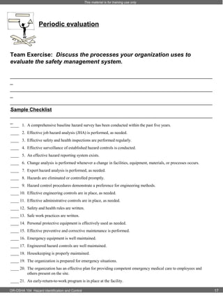 This material is for training use only

Periodic evaluation

Team Exercise: Discuss the processes your organization uses to
evaluate the safety management system.
_________________________________________________________________________
_
_________________________________________________________________________
_
_________________________________________________________________________
_
Sample Checklist
_________________________________________________________________________
_
____ 1. A comprehensive baseline hazard survey has been conducted within the past five years.
____ 2. Effective job hazard analysis (JHA) is performed, as needed.
____ 3. Effective safety and health inspections are performed regularly.
____ 4. Effective surveillance of established hazard controls is conducted.
____ 5. An effective hazard reporting system exists.
____ 6. Change analysis is performed whenever a change in facilities, equipment, materials, or processes occurs.
____ 7. Expert hazard analysis is performed, as needed.
____ 8. Hazards are eliminated or controlled promptly.
____ 9. Hazard control procedures demonstrate a preference for engineering methods.
____ 10. Effective engineering controls are in place, as needed.
____ 11. Effective administrative controls are in place, as needed.
____ 12. Safety and health rules are written.
____ 13. Safe work practices are written.
____ 14. Personal protective equipment is effectively used as needed.
____ 15. Effective preventive and corrective maintenance is performed.
____ 16. Emergency equipment is well maintained.
____ 17. Engineered hazard controls are well maintained.
____ 18. Housekeeping is properly maintained.
____ 19. The organization is prepared for emergency situations.
____ 20. The organization has an effective plan for providing competent emergency medical care to employees and
others present on the site.
____ 21. An early-return-to-work program is in place at the facility.
OR-OSHA 104 Hazard Identification and Control

17

 