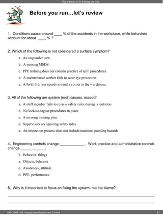 This material is for training use only

Before you run…let’s review

1. Conditions cause around ____ % of the accidents in the workplace, while behaviors
account for about ____ % ?

2. Which of the following is not considered a surface symptom?
a. An unguarded saw.
b. A missing MSDS.
c. PPE training does not contain practice of spill procedures.
d. A maintenance worker fails to wear eye protection.
e. A forklift driver speeds around a corner in the warehouse.

3. All of the following are system (root) causes, except?
a. A staff member fails to review safety rules during orientation
b. No lockout/tagout procedures in place
c. A missing training plan
d. Supervisors are ignoring safety rules
e. An inspection process does not include machine guarding hazards

4. Engineering controls change ____________ . Work practice and administrative controls
change ____________.
b. Behavior, things
a. Objects, behavior
c. Awareness, attitude
d. PPE, performance

5. Why is it important to focus on fixing the system, not the blame?
_________________________________________________________________________________
_________________________________________________________________________________
OR-OSHA 104 Hazard Identification and Control

21

 
