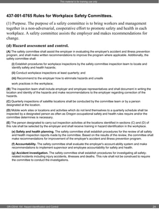 This material is for training use only

437-001-0765 Rules for Workplace Safety Committees.
(1) Purpose. The purpose of a safety committee is to bring workers and management
together in a non-adversarial, cooperative effort to promote safety and health in each
workplace. A safety committee assists the employer and makes recommendations for
change.
(d) Hazard assessment and control.
(A) The safety committee shall assist the employer in evaluating the employer's accident and illness prevention
program, and shall make written recommendations to improve the program where applicable. Additionally, the
safety committee shall:
(i) Establish procedures for workplace inspections by the safety committee inspection team to locate and
identify safety and health hazards;
(ii) Conduct workplace inspections at least quarterly; and
(iii) Recommend to the employer how to eliminate hazards and unsafe
work practices in the workplace;
(B) The inspection team shall include employer and employee representatives and shall document in writing the
location and identity of the hazards and make recommendations to the employer regarding correction of the
hazards.
(C) Quarterly inspections of satellite locations shall be conducted by the committee team or by a person
designated at the location.
(D) Mobile work sites or locations and activities which do not lend themselves to a quarterly schedule shall be
inspected by a designated person as often as Oregon occupational safety and health rules require and/or the
committee determines is necessary.
(E) The person designated to carry out inspection activities at the locations identified in sections (C) and (D) of
this rule shall be selected by the employer and shall receive training in hazard identification in the workplace.
(e) Safety and health planning. The safety committee shall establish procedures for the review of all safety
and health inspection reports made by the committee. Based on the results of the review, the committee shall
make recommendations for improvement of the employer's accident and illness prevention program.
(f) Accountability. The safety committee shall evaluate the employer's account-ability system and make
recommendations to implement supervisor and employee accountability for safety and health.
(g) Accident investigation. The safety committee shall establish procedures for investigating all safetyrelated incidents including injury accidents, illnesses and deaths. This rule shall not be construed to require
the committee to conduct the investigations.

OR-OSHA 104 Hazard Identification and Control

24

 