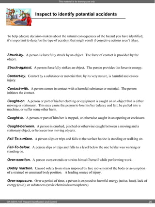 This material is for training use only

Inspect to identify potential accidents

To help educate decision-makers about the natural consequences of the hazard you have identified,
it’s important to describe the type of accident that might result if corrective actions aren’t taken.

Struck-by. A person is forcefully struck by an object. The force of contact is provided by the
object.
Struck-against. A person forcefully strikes an object. The person provides the force or energy.
Contact-by. Contact by a substance or material that, by its very nature, is harmful and causes
injury.
Contact-with. A person comes in contact with a harmful substance or material. The person
initiates the contact.
Caught-on. A person or part of his/her clothing or equipment is caught on an object that is either
moving or stationary. This may cause the person to lose his/her balance and fall, be pulled into a
machine, or suffer some other harm.
Caught-in. A person or part of him/her is trapped, or otherwise caught in an opening or enclosure.
Caught-between. A person is crushed, pinched or otherwise caught between a moving and a
stationary object, or between two moving objects.
Fall-To-surface. A person slips or trips and falls to the surface he/she is standing or walking on.
Fall-To-below. A person slips or trips and falls to a level below the one he/she was walking or
standing on.
Over-exertion. A person over-extends or strains himself/herself while performing work.
Bodily reaction. Caused solely from stress imposed by free movement of the body or assumption
of a strained or unnatural body position. A leading source of injury.
Over-exposure. Over a period of time, a person is exposed to harmful energy (noise, heat), lack of
energy (cold), or substances (toxic chemicals/atmospheres).

OR-OSHA 104 Hazard Identification and Control

26

 