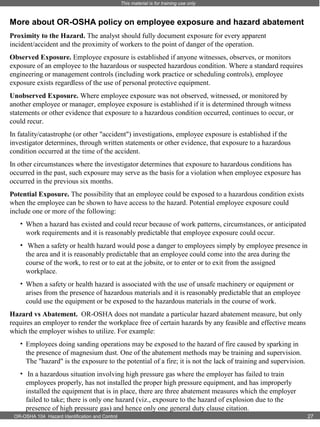 This material is for training use only

More about OR-OSHA policy on employee exposure and hazard abatement
Proximity to the Hazard. The analyst should fully document exposure for every apparent
incident/accident and the proximity of workers to the point of danger of the operation.
Observed Exposure. Employee exposure is established if anyone witnesses, observes, or monitors
exposure of an employee to the hazardous or suspected hazardous condition. Where a standard requires
engineering or management controls (including work practice or scheduling controls), employee
exposure exists regardless of the use of personal protective equipment.
Unobserved Exposure. Where employee exposure was not observed, witnessed, or monitored by
another employee or manager, employee exposure is established if it is determined through witness
statements or other evidence that exposure to a hazardous condition occurred, continues to occur, or
could recur.
In fatality/catastrophe (or other "accident") investigations, employee exposure is established if the
investigator determines, through written statements or other evidence, that exposure to a hazardous
condition occurred at the time of the accident.
In other circumstances where the investigator determines that exposure to hazardous conditions has
occurred in the past, such exposure may serve as the basis for a violation when employee exposure has
occurred in the previous six months.
Potential Exposure. The possibility that an employee could be exposed to a hazardous condition exists
when the employee can be shown to have access to the hazard. Potential employee exposure could
include one or more of the following:
• When a hazard has existed and could recur because of work patterns, circumstances, or anticipated
work requirements and it is reasonably predictable that employee exposure could occur.
• When a safety or health hazard would pose a danger to employees simply by employee presence in
the area and it is reasonably predictable that an employee could come into the area during the
course of the work, to rest or to eat at the jobsite, or to enter or to exit from the assigned
workplace.
• When a safety or health hazard is associated with the use of unsafe machinery or equipment or
arises from the presence of hazardous materials and it is reasonably predictable that an employee
could use the equipment or be exposed to the hazardous materials in the course of work.
Hazard vs Abatement. OR-OSHA does not mandate a particular hazard abatement measure, but only
requires an employer to render the workplace free of certain hazards by any feasible and effective means
which the employer wishes to utilize. For example:
• Employees doing sanding operations may be exposed to the hazard of fire caused by sparking in
the presence of magnesium dust. One of the abatement methods may be training and supervision.
The "hazard" is the exposure to the potential of a fire; it is not the lack of training and supervision.
• In a hazardous situation involving high pressure gas where the employer has failed to train
employees properly, has not installed the proper high pressure equipment, and has improperly
installed the equipment that is in place, there are three abatement measures which the employer
failed to take; there is only one hazard (viz., exposure to the hazard of explosion due to the
presence of high pressure gas) and hence only one general duty clause citation.
OR-OSHA 104 Hazard Identification and Control

27

 