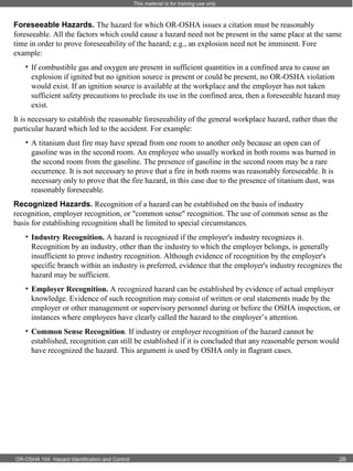 This material is for training use only

Foreseeable Hazards. The hazard for which OR-OSHA issues a citation must be reasonably
foreseeable. All the factors which could cause a hazard need not be present in the same place at the same
time in order to prove foreseeability of the hazard; e.g., an explosion need not be imminent. Fore
example:
• If combustible gas and oxygen are present in sufficient quantities in a confined area to cause an
explosion if ignited but no ignition source is present or could be present, no OR-OSHA violation
would exist. If an ignition source is available at the workplace and the employer has not taken
sufficient safety precautions to preclude its use in the confined area, then a foreseeable hazard may
exist.
It is necessary to establish the reasonable foreseeability of the general workplace hazard, rather than the
particular hazard which led to the accident. For example:
• A titanium dust fire may have spread from one room to another only because an open can of
gasoline was in the second room. An employee who usually worked in both rooms was burned in
the second room from the gasoline. The presence of gasoline in the second room may be a rare
occurrence. It is not necessary to prove that a fire in both rooms was reasonably foreseeable. It is
necessary only to prove that the fire hazard, in this case due to the presence of titanium dust, was
reasonably foreseeable.
Recognized Hazards. Recognition of a hazard can be established on the basis of industry
recognition, employer recognition, or "common sense" recognition. The use of common sense as the
basis for establishing recognition shall be limited to special circumstances.
• Industry Recognition. A hazard is recognized if the employer's industry recognizes it.
Recognition by an industry, other than the industry to which the employer belongs, is generally
insufficient to prove industry recognition. Although evidence of recognition by the employer's
specific branch within an industry is preferred, evidence that the employer's industry recognizes the
hazard may be sufficient.
• Employer Recognition. A recognized hazard can be established by evidence of actual employer
knowledge. Evidence of such recognition may consist of written or oral statements made by the
employer or other management or supervisory personnel during or before the OSHA inspection, or
instances where employees have clearly called the hazard to the employer’s attention.
• Common Sense Recognition. If industry or employer recognition of the hazard cannot be
established, recognition can still be established if it is concluded that any reasonable person would
have recognized the hazard. This argument is used by OSHA only in flagrant cases.

OR-OSHA 104 Hazard Identification and Control

28

 