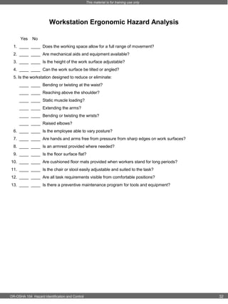 This material is for training use only

Workstation Ergonomic Hazard Analysis
Yes

No

1. ____ ____ Does the working space allow for a full range of movement?
2. ____ ____ Are mechanical aids and equipment available?
3. ____ ____ Is the height of the work surface adjustable?
4. ____ ____ Can the work surface be tilted or angled?
5. Is the workstation designed to reduce or eliminate:
____ ____ Bending or twisting at the waist?
____ ____ Reaching above the shoulder?
____ ____ Static muscle loading?
____ ____ Extending the arms?
____ ____ Bending or twisting the wrists?
____ ____ Raised elbows?
6. ____ ____ Is the employee able to vary posture?
7. ____ ____ Are hands and arms free from pressure from sharp edges on work surfaces?
8. ____ ____ Is an armrest provided where needed?
9. ____ ____ Is the floor surface flat?
10. ____ ____ Are cushioned floor mats provided when workers stand for long periods?
11. ____ ____ Is the chair or stool easily adjustable and suited to the task?
12. ____ ____ Are all task requirements visible from comfortable positions?
13. ____ ____ Is there a preventive maintenance program for tools and equipment?

OR-OSHA 104 Hazard Identification and Control

32

 
