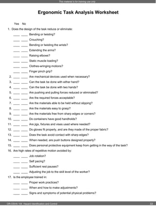 This material is for training use only

Ergonomic Task Analysis Worksheet
Yes

No

1. Does the design of the task reduce or eliminate:
____ ____ Bending or twisting?
____ ____ Crouching?
____ ____ Bending or twisting the wrists?
____ ____ Extending the arms?
____ ____ Raising elbows?
____ ____ Static muscle loading?
____ ____ Clothes-wringing motions?
____ ____ Finger pinch grip?
2. ____ ____ Are mechanical devices used when necessary?
3. ____ ____ Can the task be done with either hand?
4. ____ ____ Can the task be done with two hands?
5. ____ ____ Are pushing and pulling forces reduced or eliminated?
6. ____ ____ Are the required forces acceptable?
7. ____ ____ Are the materials able to be held without slipping?
8. ____ ____ Are the materials easy to grasp?
9. ____ ____ Are the materials free from sharp edges or corners?
10. ____ ____ Do containers have good handholds?
11. ____ ____ Are jigs, fixtures and vises used where needed?
12. ____ ____ Do gloves fit properly, and are they made of the proper fabric?
13. ____ ____ Does the task avoid contact with sharp edges?
14. ____ ____ When needed, are push buttons designed properly?
15. ____ ____ Does personal protective equipment keep from getting in the way of the task?
16. Are high rates of repetitive motion avoided by:
____ ____ Job rotation?
____ ____ Self pacing?
____ ____ Sufficient rest pauses?
____ ____ Adjusting the job to the skill level of the worker?
17. Is the employee trained in:
____ ____ Proper work practices?
____ ____ When and how to make adjustments?
____ ____ Signs and symptoms of potential physical problems?

OR-OSHA 104 Hazard Identification and Control

33

 