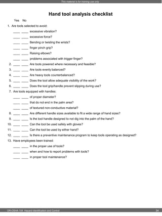 This material is for training use only

Hand tool analysis checklist
Yes

No

1. Are tools selected to avoid:
____ ____ excessive vibration?
____ ____ excessive force?
____ ____ Bending or twisting the wrists?
____ ____ finger pinch grip?
____ ____ Raising elbows?
____ ____ problems associated with trigger finger?
2. ____ ____ Are tools powered where necessary and feasible?
3. ____ ____ Are tools evenly balanced?
4. ____ ____ Are heavy tools counterbalanced?
5. ____ ____ Does the tool allow adequate visibility of the work?
6. ____ ____ Does the tool grip/handle prevent slipping during use?
7. Are tools equipped with handles:
____ ____ of proper diameter?
____ ____ that do not end in the palm area?
____ ____ of textured non-conductive material?
8. ____ ____ Are different handle sizes available to fit a wide range of hand sizes?
9. ____ ____ Is the tool handle designed to not dig into the palm of the hand?
10. ____ ____ Can the tool be used safely with gloves?
11. ____ ____ Can the tool be used by either hand?
12. ____ ____ Is there a preventive maintenance program to keep tools operating as designed?
13. Have employees been trained:
____ ____ in the proper use of tools?
____ ____ when and how to report problems with tools?
____ ____ in proper tool maintenance?

OR-OSHA 104 Hazard Identification and Control

34

 