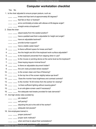 This material is for training use only

Computer workstation checklist
Yes

No

1. Is the chair adjusted to ensure proper posture, such as:
____ ____ knees and hips bent at approximately 90 degrees?
____ ____ feet flat on floor or footrest?
____ ____ arms comfortably at sides with elbows at 90-degree angle?
____ ____ straight wrists at keyboard?
2. Does the chair:
____ ____ adjust easily from the seated position?
____ ____ have a padded seat that is adjustable for height and angle?
____ ____ have an adjustable backrest?
____ ____ provide lumbar support?
____ ____ have a stable caster base?
3. ____ ____ Is there sufficient space for knees and feet?
4. ____ ____ Are the height and tilt of the keyboard work surface adjustable?
5. ____ ____ Is the keyboard prevented from slipping when in use?
6. ____ ____ Is the mouse or pointing device at the same level as the keyboard?
7. ____ ____ Does keying require minimal force?
8. ____ ____ Is there an adjustable document holder?
9. ____ ____ Are arm rests provided where needed?
10. ____ ____ Is the screen clean and free of flickering?
11. ____ ____ Is the top line of the screen slightly below eye level?
12. ____ ____ Does the monitor have brightness and contrast controls?
13. ____ ____ Is the monitor 18-30 inches from the worker for viewing?
14. ____ ____ Is there sufficient lighting without causing glare?
15. ____ ____ Is an anti-glare screen used if necessary?
16. ____ ____ Are adequate rest breaks provided for task demands?
17. Are high stroke rates avoided by:
____ ____ job rotation?
____ ____ self pacing?
____ ____ adjusting the job to the skill of the worker?
____ ____ adequate rest pauses?
18. Are employees trained in:
____ ____ proper postures?
____ ____ proper work methods?
____ ____ when and how to adjust their workstations?
____ ____ how to seek assistance with concerns?

OR-OSHA 104 Hazard Identification and Control

36

 