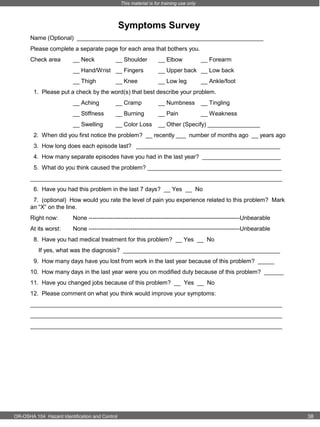 This material is for training use only

Symptoms Survey
Name (Optional) _________________________________________________________
Please complete a separate page for each area that bothers you.
Check area

__ Neck

__ Shoulder

__ Elbow

__ Forearm

__ Hand/Wrist __ Fingers

__ Upper back __ Low back

__ Thigh

__ Low leg

__ Knee

__ Ankle/foot

1. Please put a check by the word(s) that best describe your problem.
__ Aching

__ Cramp

__ Numbness

__ Tingling

__ Stiffness

__ Burning

__ Pain

__ Weakness

__ Swelling

__ Color Loss

__ Other (Specify) ________________

2. When did you first notice the problem? __ recently ___ number of months ago __ years ago
3. How long does each episode last? ____________________________________________
4. How many separate episodes have you had in the last year? ________________________
5. What do you think caused the problem? _________________________________________
_____________________________________________________________________________
6. Have you had this problem in the last 7 days? __ Yes __ No
7. (optional) How would you rate the level of pain you experience related to this problem? Mark
an “X” on the line.
Right now:

None ----------------------------------------------------------------------------Unbearable

At its worst:

None ----------------------------------------------------------------------------Unbearable

8. Have you had medical treatment for this problem? __ Yes __ No
If yes, what was the diagnosis? ________________________________________________
9. How many days have you lost from work in the last year because of this problem? _____
10. How many days in the last year were you on modified duty because of this problem? ______
11. Have you changed jobs because of this problem? __ Yes __ No
12. Please comment on what you think would improve your symptoms:
_____________________________________________________________________________
_____________________________________________________________________________
_____________________________________________________________________________

OR-OSHA 104 Hazard Identification and Control

38

 