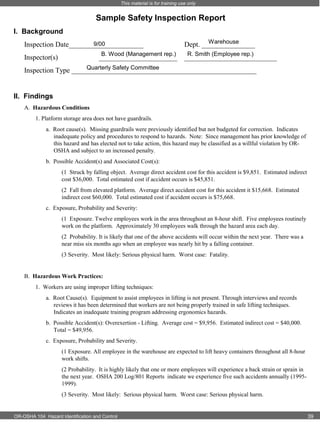 This material is for training use only

Sample Safety Inspection Report
I. Background
9/00
Inspection Date_____________________
B. Wood (Management rep.)

Inspector(s)

______________________

Warehouse
Dept. _______________
R. Smith (Employee rep.)

__________________________

Quarterly Safety Committee
Inspection Type ____________________________________________________

II. Findings
A. Hazardous Conditions
1. Platform storage area does not have guardrails.
a. Root cause(s). Missing guardrails were previously identified but not budgeted for correction. Indicates
inadequate policy and procedures to respond to hazards. Note: Since management has prior knowledge of
this hazard and has elected not to take action, this hazard may be classified as a willful violation by OROSHA and subject to an increased penalty.
b. Possible Accident(s) and Associated Cost(s):
(1 Struck by falling object. Average direct accident cost for this accident is $9,851. Estimated indirect
cost $36,000. Total estimated cost if accident occurs is $45,851.
(2 Fall from elevated platform. Average direct accident cost for this accident it $15,668. Estimated
indirect cost $60,000. Total estimated cost if accident occurs is $75,668.
c. Exposure, Probability and Severity:
(1 Exposure. Twelve employees work in the area throughout an 8-hour shift. Five employees routinely
work on the platform. Approximately 30 employees walk through the hazard area each day.
(2 Probability. It is likely that one of the above accidents will occur within the next year. There was a
near miss six months ago when an employee was nearly hit by a falling container.
(3 Severity. Most likely: Serious physical harm. Worst case: Fatality.

B. Hazardous Work Practices:
1. Workers are using improper lifting techniques:
a. Root Cause(s). Equipment to assist employees in lifting is not present. Through interviews and records
reviews it has been determined that workers are not being properly trained in safe lifting techniques.
Indicates an inadequate training program addressing ergonomics hazards.
b. Possible Accident(s): Overexertion - Lifting. Average cost = $9,956. Estimated indirect cost = $40,000.
Total = $49,956.
c. Exposure, Probability and Severity.
(1 Exposure. All employee in the warehouse are expected to lift heavy containers throughout all 8-hour
work shifts.
(2 Probability. It is highly likely that one or more employees will experience a back strain or sprain in
the next year. OSHA 200 Log/801 Reports indicate we experience five such accidents annually (19951999).
(3 Severity. Most likely: Serious physical harm. Worst case: Serious physical harm.

OR-OSHA 104 Hazard Identification and Control

39

 
