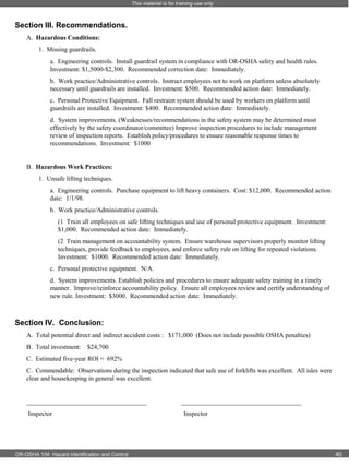 This material is for training use only

Section III. Recommendations.
A. Hazardous Conditions:
1. Missing guardrails.
a. Engineering controls. Install guardrail system in compliance with OR-OSHA safety and health rules.
Investment: $1,5000-$2,300. Recommended correction date: Immediately.
b. Work practice/Administrative controls. Instruct employees not to work on platform unless absolutely
necessary until guardrails are installed. Investment: $500. Recommended action date: Immediately.
c. Personal Protective Equipment. Fall restraint system should be used by workers on platform until
guardrails are installed. Investment: $400. Recommended action date: Immediately.
d. System improvements. (Weaknesses/recommendations in the safety system may be determined most
effectively by the safety coordinator/committee) Improve inspection procedures to include management
review of inspection reports. Establish policy/procedures to ensure reasonable response times to
recommendations. Investment: $1000

B. Hazardous Work Practices:
1. Unsafe lifting techniques.
a. Engineering controls. Purchase equipment to lift heavy containers. Cost: $12,000. Recommended action
date: 1/1/98.
b. Work practice/Administrative controls.
(1 Train all employees on safe lifting techniques and use of personal protective equipment. Investment:
$1,000. Recommended action date: Immediately.
(2 Train management on accountability system. Ensure warehouse supervisors properly monitor lifting
techniques, provide feedback to employees, and enforce safety rule on lifting for repeated violations.
Investment: $1000. Recommended action date: Immediately.
c. Personal protective equipment. N/A.
d. System improvements. Establish policies and procedures to ensure adequate safety training in a timely
manner. Improve/reinforce accountability policy. Ensure all employees review and certify understanding of
new rule. Investment: $3000. Recommended action date: Immediately.

Section IV. Conclusion:
A. Total potential direct and indirect accident costs : $171,000 (Does not include possible OSHA penalties)
B. Total investment:

$24,700

C. Estimated five-year ROI = 692%
C. Commendable: Observations during the inspection indicated that safe use of forklifts was excellent. All isles were
clear and housekeeping in general was excellent.

_____________________________________
Inspector

OR-OSHA 104 Hazard Identification and Control

_____________________________________
Inspector

40

 