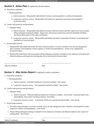 This material is for training use only

Section V. Action Plan [Completed by decision maker]
A. Hazardous conditions:
1. Missing guardrail.
a. Interim measures. [Responsible individual] will ensure current guardrail is reinforced immediately.
b. Long-term corrective actions. [Responsible individual] new guardrail is purchased and installed by
[Correction date].
B. Unsafe work practices and procedures:
1. Improper lifting
a. Interim measures. [Responsible individual] will ensure affected workers and their supervisors receive proper
lifting techniques training by [Date]. Supervisors will increase supervision, provide immediate feedback,
and report observations to the safety coordinator.
b. Long-term corrective actions. [Responsible individual] will ensure a pneumatic lift device is purchased and
installed by [Correction date].
C. System improvements.
1. [Responsible individual] will ensure the safety inspection plan is revised to include review by top management
and a schedule is developed for written response to written recommendations. Action to be completed by
[Correction date].
2. [Responsible individual] will ensure proper lifting techniques training is included in new employee orientation and
affected employee and supervisor training plans by no later than [Correction date].

_________________________________

_________________________________

[Decision Maker]

Date

Section V. After Action Report [Completed by safety coordinator]
A. Hazardous conditions:
1. Missing guardrail.
a. Interim measures. Guardrail reinforced. Corrected on [Date]. Item closed
b. Long-term corrective action. New guardrail installed on [Date]. Item closed.
B. Unsafe work practices and procedures:
1. Improper lifting
a. Interim measures. Affected employees/supervisor training is complete. Item closed. Increased supervision
and feedback, observations are being reported. Item Open.
b. Long-term corrective action. A pneumatic lift device is purchased and installed. Item closed.
C. System improvements.
1. The safety inspection plan is revised to include review by top management and a schedule is developed for written
response to written recommendations. Item closed.
2. Proper lifting techniques training is included in new employee orientation and affected employee and supervisor
training plans. Item closed.
_________________________________

_________________________________

Safety Coordinator

Date

OR-OSHA 104 Hazard Identification and Control

41

 
