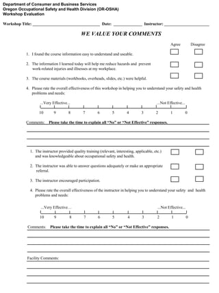 Department of Consumer and Business Services
Oregon Occupational Safety and Health Division (OR-OSHA)
Workshop Evaluation
Workshop Title: _________________________________ Date: ______________ Instructor: ______________________

WE VALUE YOUR COMMENTS
Agree

Disagree

1. I found the course information easy to understand and useable.
2. The information I learned today will help me reduce hazards and prevent
work-related injuries and illnesses at my workplace.
3. The course materials (workbooks, overheads, slides, etc.) were helpful.
4. Please rate the overall effectiveness of this workshop in helping you to understand your safety and health
problems and needs:
...Very Effective...
10
Comments:

9

8

...Not Effective...
7

6

5

4

3

2

1

0

Please take the time to explain all “No” or “Not Effective” responses.

1. The instructor provided quality training (relevant, interesting, applicable, etc.)
and was knowledgeable about occupational safety and health.
2. The instructor was able to answer questions adequately or make an appropriate
referral.
3. The instructor encouraged participation.
4. Please rate the overall effectiveness of the instructor in helping you to understand your safety and health
problems and needs:
...Very Effective…
10
Comments:

9

8

...Not Effective...
7

6

5

4

3

2

Please take the time to explain all “No” or “Not Effective” responses.

Facility Comments:

1

0

 