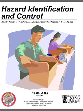 Hazard Identification
and Control
An introduction to identifying, analyzing and controlling hazards in the workplace

OR-OSHA 104
0102-02
Presented by the
Public Education and Conferences Section
Oregon Occupational Safety and Health
Division (OR-OSHA)

 