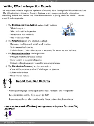 This material is for training use only

Writing Effective Inspection Reports
It’s important to write an inspection report that effectively “sells” management on corrective actions.
The following inspection report format is designed to give management useful information
describing hazards and “bottom line” costs/benefits needed to justify corrective actions. See the
example in the appendix.
1. The Background/Introduction section briefly outlines:
• What the report is
• Who conducted the inspection
• Where was it was conducted
• Why it was conducted
2. The Findings section give information about:
• Hazardous conditions and unsafe work practices
• Safety system inadequacies
• Estimated costs if an accident occurs as a result of the hazard are also indicated
3. The Recommendations section provides:
• Strategies to eliminate/reduce hazards
• Improvements to system inadequacies
• Estimates of the investment required to implement changes
4. The Conclusion/Summary section summarizes:
• Costs and investments required if all changes are approved
• Return on investment
• Other benefits realized

Report Identified Hazards
• Watch your language. Is the report considered a “concern” or a “complaint?”
• Keep the process simple. How can we do that?
• Recognize employees who report hazards. Soon, certain, significant, sincere

How can we most effectively recognize employees for reporting
hazards?
_____________________________________________________________________
_____________________________________________________________________
_____________________________________________________________________
OR-OSHA 104 Hazard Identification and Control

6

 