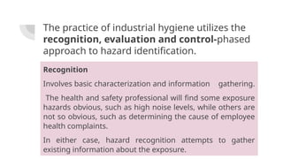 The practice of industrial hygiene utilizes the
recognition, evaluation and control-phased
approach to hazard identification.
Recognition
Involves basic characterization and information gathering.
The health and safety professional will find some exposure
hazards obvious, such as high noise levels, while others are
not so obvious, such as determining the cause of employee
health complaints.
In either case, hazard recognition attempts to gather
existing information about the exposure.
 