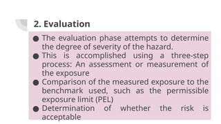 2. Evaluation
● The evaluation phase attempts to determine
the degree of severity of the hazard.
● This is accomplished using a three-step
process: An assessment or measurement of
the exposure
● Comparison of the measured exposure to the
benchmark used, such as the permissible
exposure limit (PEL)
● Determination of whether the risk is
acceptable
 