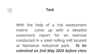 Task
With the help of a risk assessment
matrix come up with a detailed
assesment report for an exercise
conducted in a steel rolling mill located
at Namanve industrial park. To be
submited on 2nd May 2024 before class
 