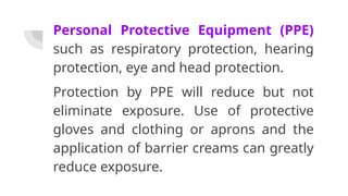 Personal Protective Equipment (PPE)
such as respiratory protection, hearing
protection, eye and head protection.
Protection by PPE will reduce but not
eliminate exposure. Use of protective
gloves and clothing or aprons and the
application of barrier creams can greatly
reduce exposure.
 