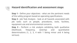 Hazard identification and assessment steps
Step 1 - Define your objectives - what are the pertinent needs
of the safety program based on operating specifications.
Step 2 - Job Task Analysis - look at all hazards associated with
job tasks such as people, procedures, tools, facilities,
equipment use and environmental concerns
Step 3 - Perform a risk analysis exhibiting both qualitative
(likelihood, frequency, severity) and quantitative
determinations (1, 2, 3, 4 with 1 being minor and 4 being
serious).
 