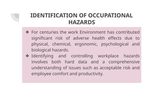 IDENTIFICATION OF OCCUPATIONAL
HAZARDS
❖ For centuries the work Environment has contributed
significant risk of adverse health effects due to
physical, chemical, ergonomic, psychological and
biological hazards.
❖ Identifying and controlling workplace hazards
involves both hard data and a comprehensive
understanding of issues such as acceptable risk and
employee comfort and productivity.
 