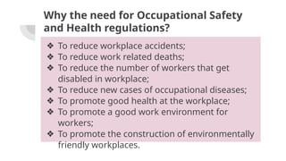 Why the need for Occupational Safety
and Health regulations?
❖ To reduce workplace accidents;
❖ To reduce work related deaths;
❖ To reduce the number of workers that get
disabled in workplace;
❖ To reduce new cases of occupational diseases;
❖ To promote good health at the workplace;
❖ To promote a good work environment for
workers;
❖ To promote the construction of environmentally
friendly workplaces.
 