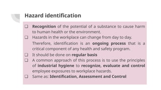 Hazard identification
❏ Recognition of the potential of a substance to cause harm
to human health or the environment.
❏ Hazards in the workplace can change from day to day.
Therefore, identification is an ongoing process that is a
critical component of any health and safety program.
❏ It should be done on regular basis
❏ A common approach of this process is to use the principles
of industrial hygiene to recognize, evaluate and control
employee exposures to workplace hazards.
❏ Same as: Identification, Assessment and Control
 