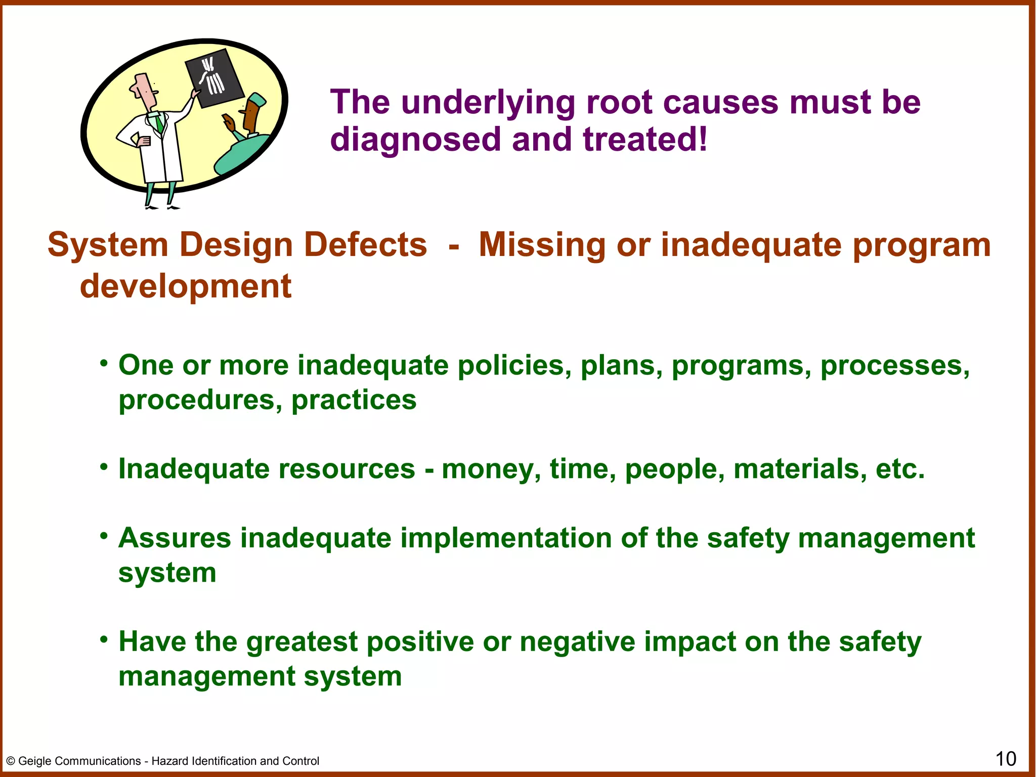 10© Geigle Communications - Hazard Identification and Control
The underlying root causes must be
diagnosed and treated!
System Design Defects - Missing or inadequate program
development
• One or more inadequate policies, plans, programs, processes,
procedures, practices
• Inadequate resources - money, time, people, materials, etc.
• Assures inadequate implementation of the safety management
system
• Have the greatest positive or negative impact on the safety
management system
 