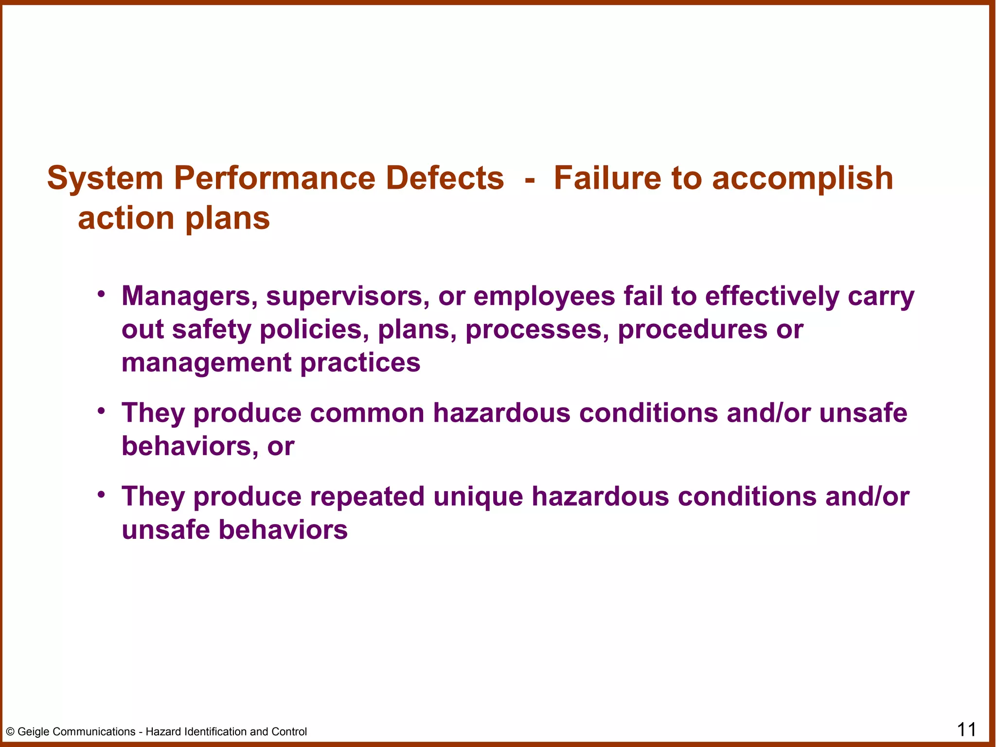 11© Geigle Communications - Hazard Identification and Control
System Performance Defects - Failure to accomplish
action plans
• Managers, supervisors, or employees fail to effectively carry
out safety policies, plans, processes, procedures or
management practices
• They produce common hazardous conditions and/or unsafe
behaviors, or
• They produce repeated unique hazardous conditions and/or
unsafe behaviors
 