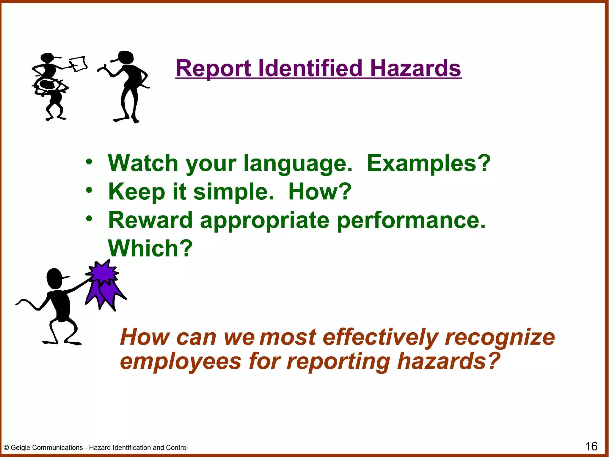 16© Geigle Communications - Hazard Identification and Control
• Watch your language. Examples?
• Keep it simple. How?
• Reward appropriate performance.
Which?
How can we most effectively recognize
employees for reporting hazards?
Report Identified Hazards
 