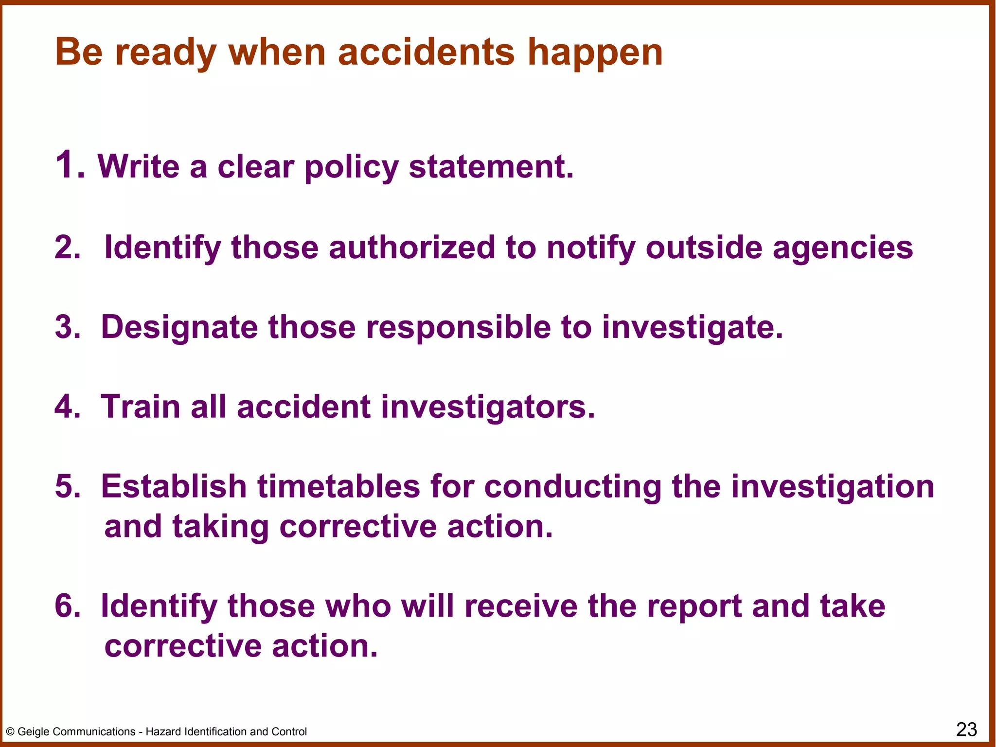 23© Geigle Communications - Hazard Identification and Control
Be ready when accidents happen
1. Write a clear policy statement.
2. Identify those authorized to notify outside agencies
3. Designate those responsible to investigate.
4. Train all accident investigators.
5. Establish timetables for conducting the investigation
and taking corrective action.
6. Identify those who will receive the report and take
corrective action.
 