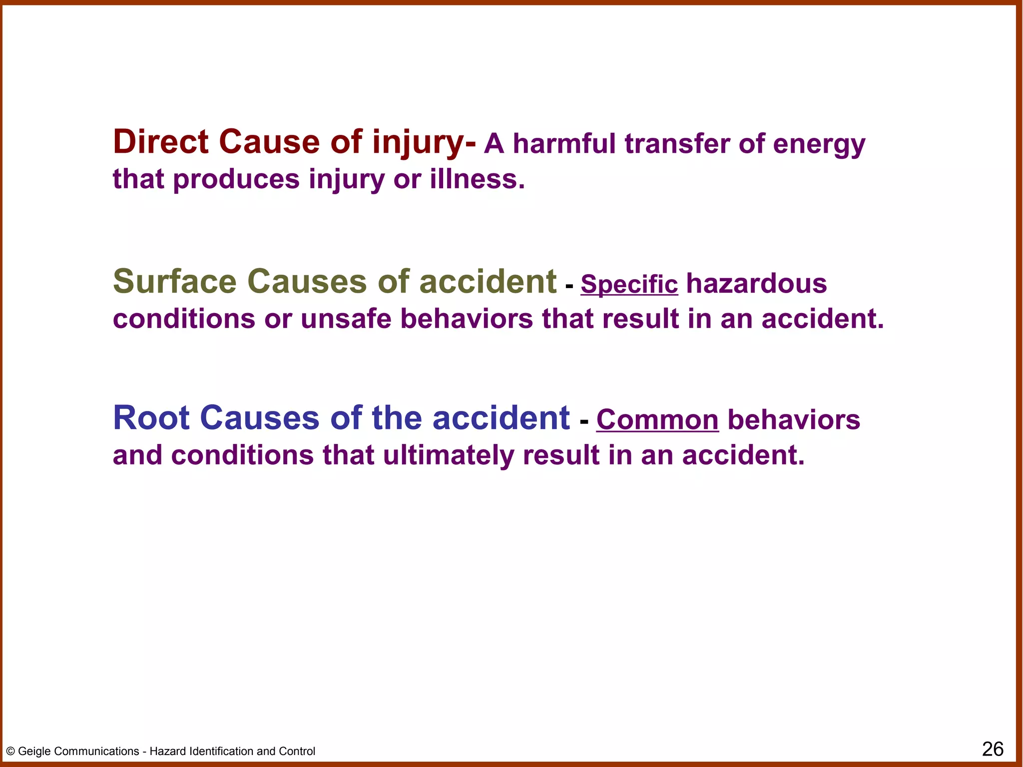 26© Geigle Communications - Hazard Identification and Control
Direct Cause of injury- A harmful transfer of energy
that produces injury or illness.
Surface Causes of accident - Specific hazardous
conditions or unsafe behaviors that result in an accident.
Root Causes of the accident - Common behaviors
and conditions that ultimately result in an accident.
 