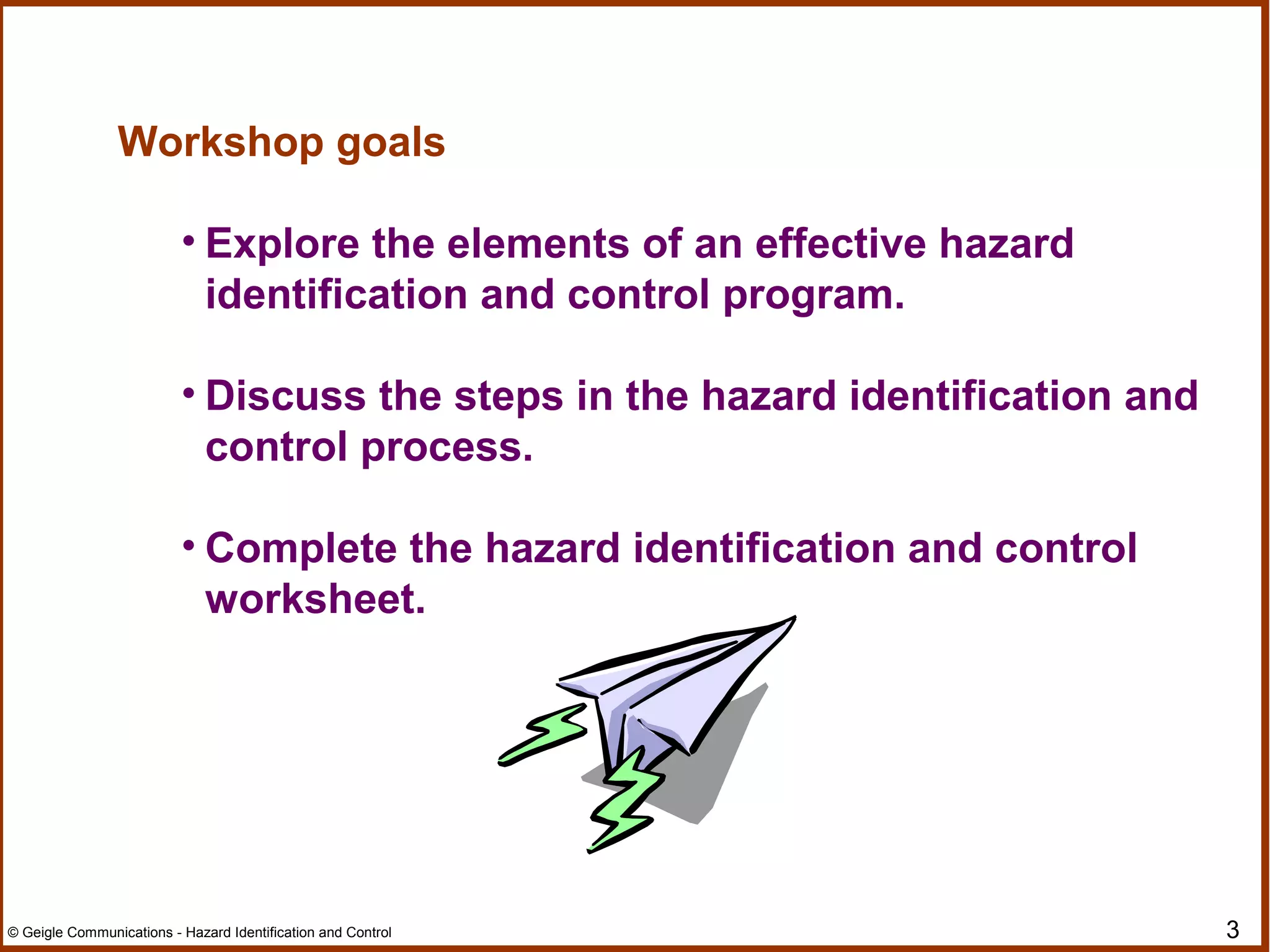 3© Geigle Communications - Hazard Identification and Control
Workshop goals
• Explore the elements of an effective hazard
identification and control program.
• Discuss the steps in the hazard identification and
control process.
• Complete the hazard identification and control
worksheet.
 