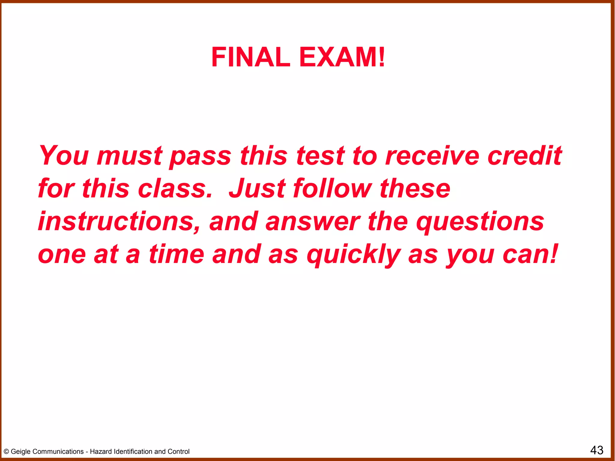 43© Geigle Communications - Hazard Identification and Control
FINAL EXAM!
You must pass this test to receive credit
for this class. Just follow these
instructions, and answer the questions
one at a time and as quickly as you can!
 