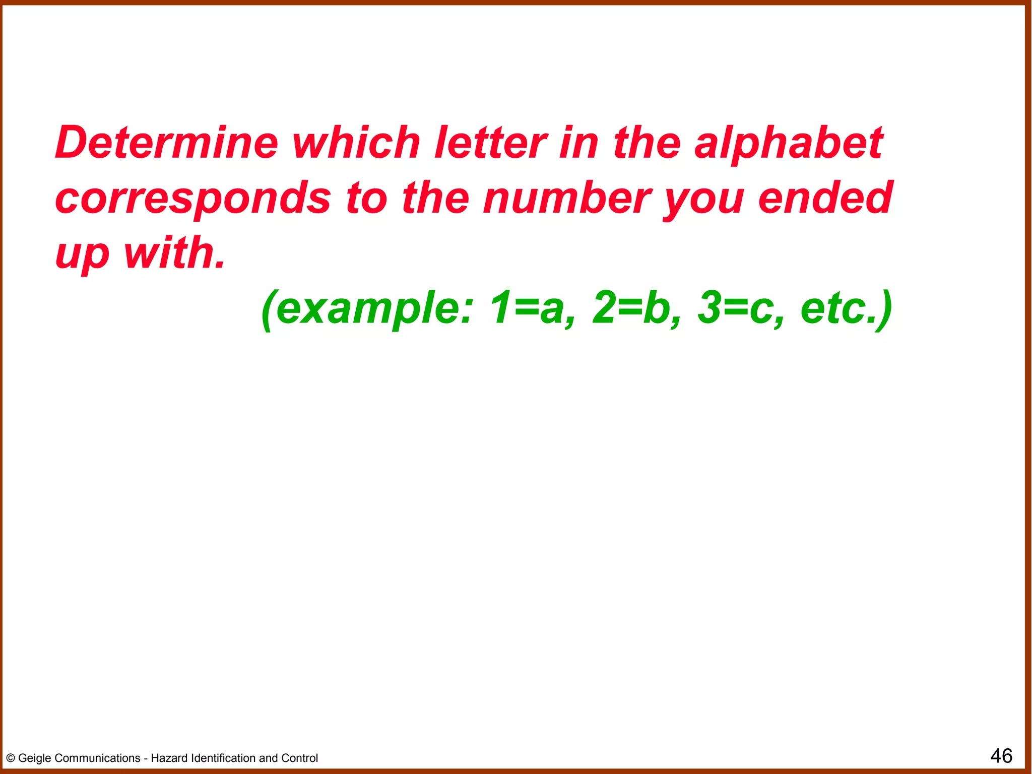 46© Geigle Communications - Hazard Identification and Control
Determine which letter in the alphabet
corresponds to the number you ended
up with.
(example: 1=a, 2=b, 3=c, etc.)
 