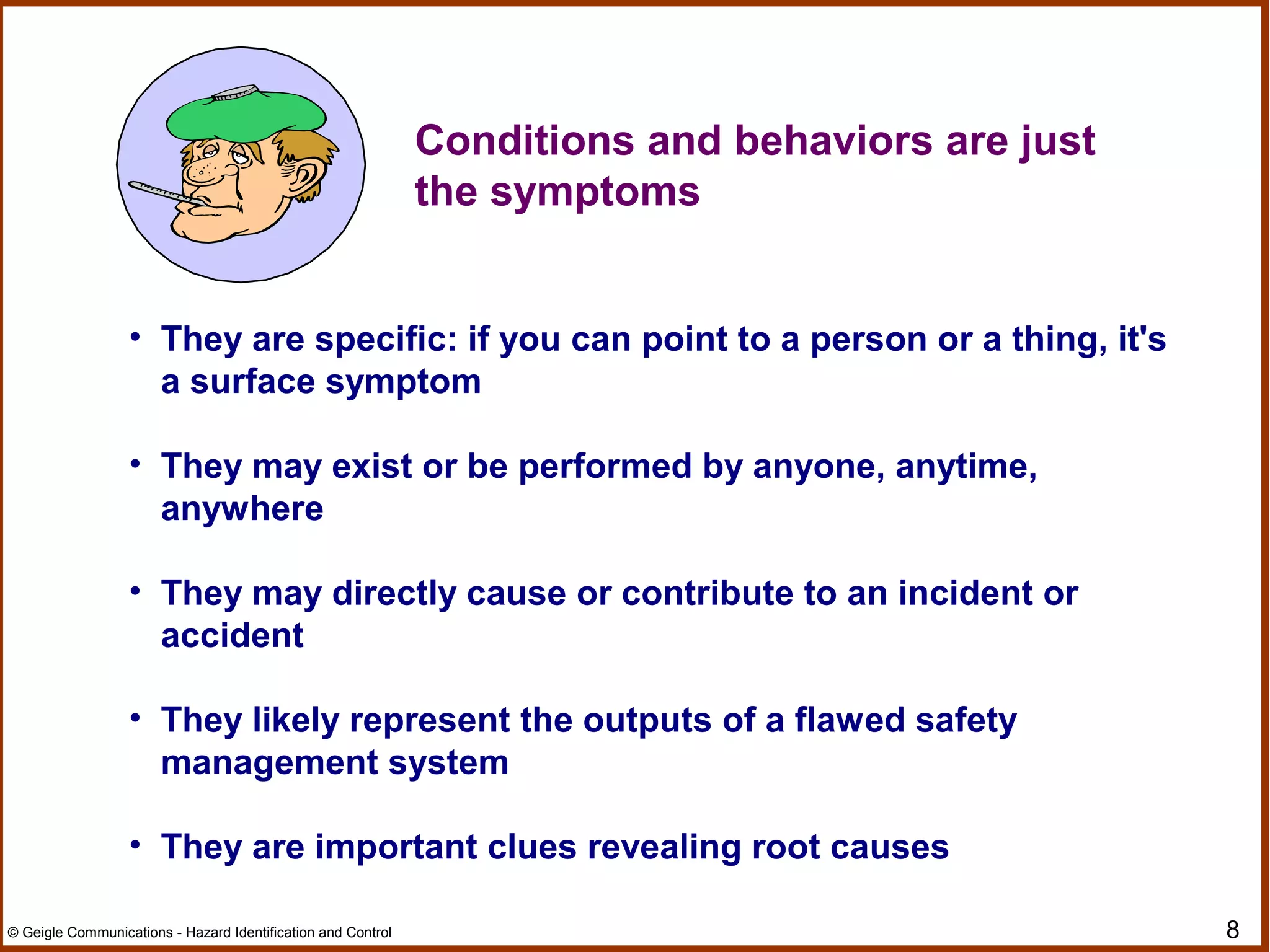 8© Geigle Communications - Hazard Identification and Control
• They are specific: if you can point to a person or a thing, it's
a surface symptom
• They may exist or be performed by anyone, anytime,
anywhere
• They may directly cause or contribute to an incident or
accident
• They likely represent the outputs of a flawed safety
management system
• They are important clues revealing root causes
Conditions and behaviors are just
the symptoms
 